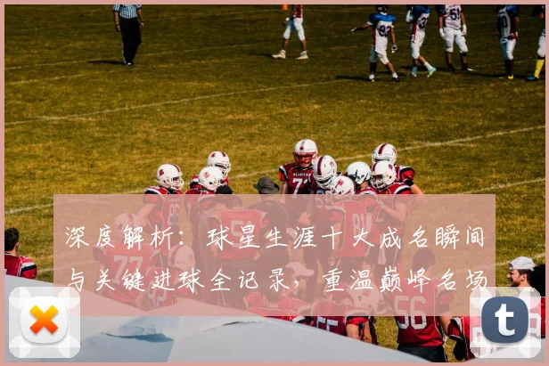 深度解析：球星生涯十大成名瞬间与关键进球全记录，重温巅峰名场面