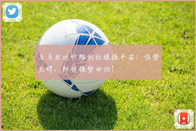 马马尔达什维利社媒报平安：伤势无碍，即将强势回归！