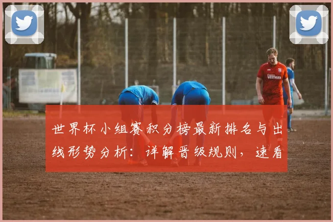 世界杯小组赛积分榜最新排名与出线形势分析：详解晋级规则，速看提前锁定名额球队！