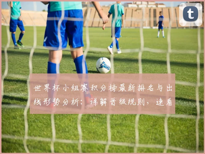 世界杯小组赛积分榜最新排名与出线形势分析:详解晋级规则,速看提前锁定名额球队!