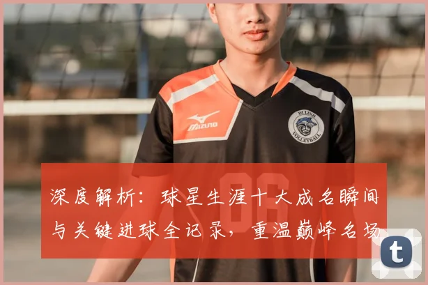 深度解析:球星生涯十大成名瞬间与关键进球全记录,重温巅峰名场面