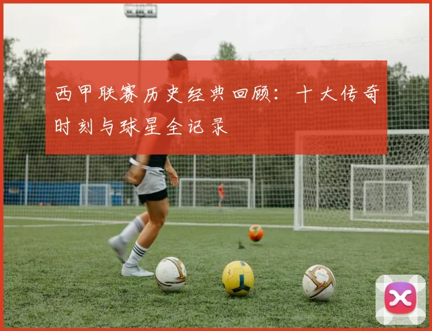 西甲联赛历史经典回顾:十大传奇时刻与球星全记录