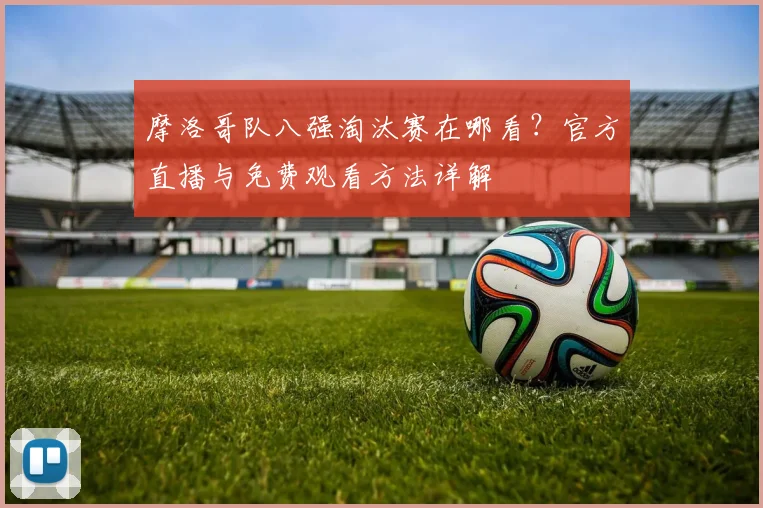 摩洛哥队八强淘汰赛在哪看？官方直播与免费观看方法详解