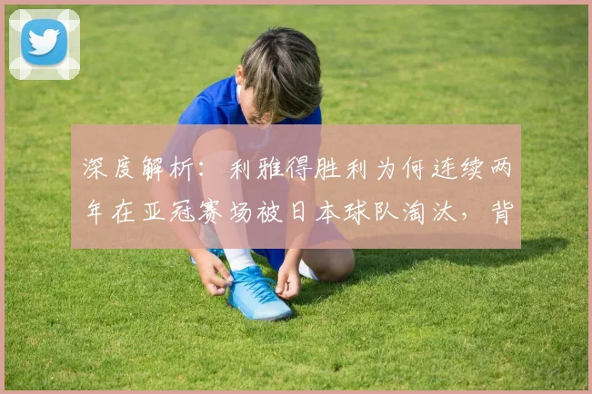 深度解析:利雅得胜利为何连续两年在亚冠赛场被日本球队淘汰,背后原因与战术克制点全揭秘